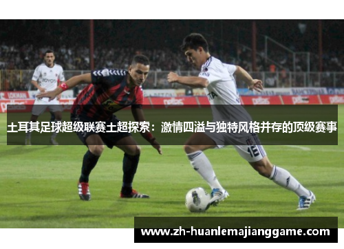 土耳其足球超级联赛土超探索:激情四溢与独特风格并存的顶级赛事 土耳其足球超级联赛土超探索:激情四溢与独特风格并存的顶级赛事
